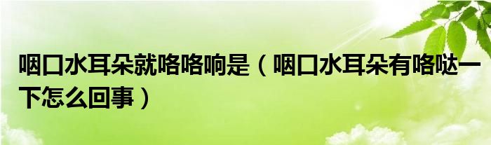 咽口水耳朵就咯咯響是（咽口水耳朵有咯噠一下怎么回事）