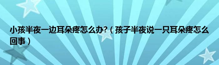 小孩半夜一邊耳朵疼怎么辦?（孩子半夜說一只耳朵疼怎么回事）