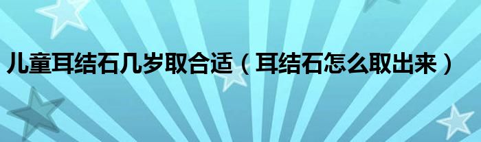 兒童耳結(jié)石幾歲取合適（耳結(jié)石怎么取出來）