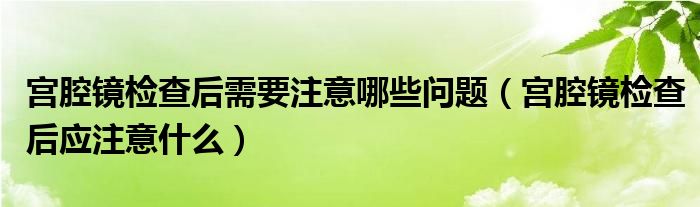 宮腔鏡檢查后需要注意哪些問題（宮腔鏡檢查后應(yīng)注意什么）