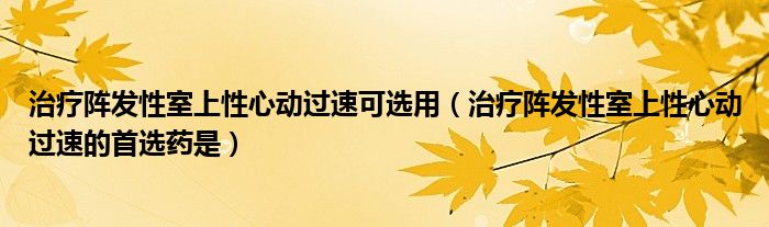 治療陣發(fā)性室上性心動過速可選用（治療陣發(fā)性室上性心動過速的首選藥是）