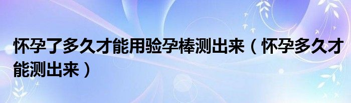 懷孕了多久才能用驗(yàn)孕棒測(cè)出來(lái)（懷孕多久才能測(cè)出來(lái)）