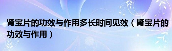 腎寶片的功效與作用多長(zhǎng)時(shí)間見(jiàn)效（腎寶片的功效與作用）