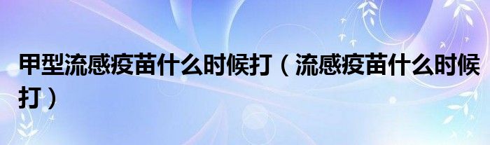 甲型流感疫苗什么時(shí)候打（流感疫苗什么時(shí)候打）