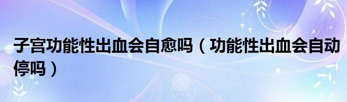 子宮功能性出血會自愈嗎（功能性出血會自動停嗎）