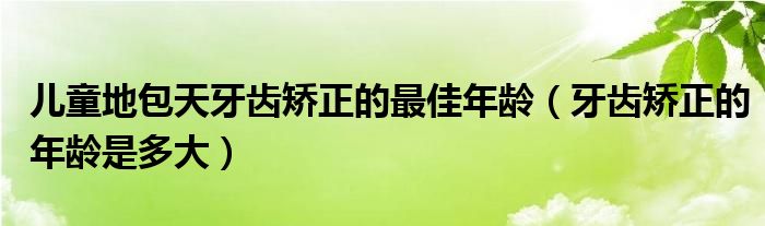 兒童地包天牙齒矯正的最佳年齡（牙齒矯正的年齡是多大）