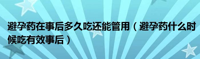 避孕藥在事后多久吃還能管用（避孕藥什么時候吃有效事后）