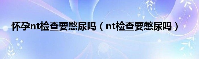 懷孕nt檢查要憋尿嗎（nt檢查要憋尿嗎）