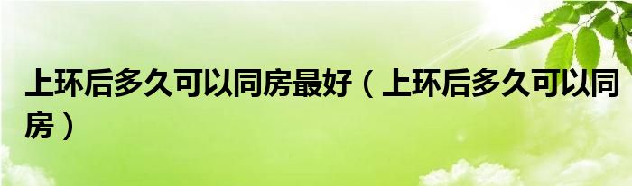 上環(huán)后多久可以同房最好（上環(huán)后多久可以同房）