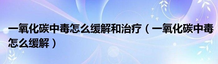 一氧化碳中毒怎么緩解和治療（一氧化碳中毒怎么緩解）