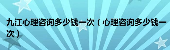 九江心理咨詢多少錢(qián)一次（心理咨詢多少錢(qián)一次）