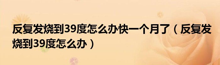 反復發(fā)燒到39度怎么辦快一個月了（反復發(fā)燒到39度怎么辦）