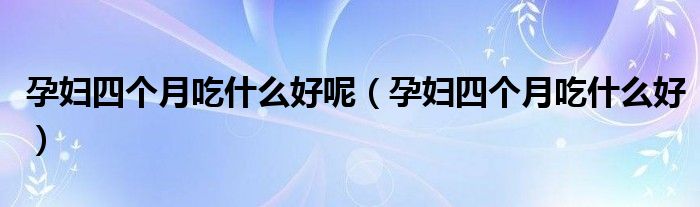 孕婦四個(gè)月吃什么好呢（孕婦四個(gè)月吃什么好）