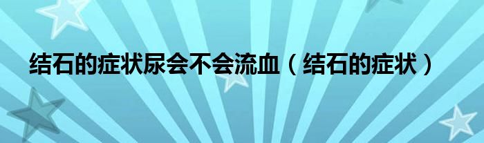 結(jié)石的癥狀尿會不會流血（結(jié)石的癥狀）