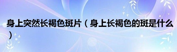 身上突然長(zhǎng)褐色斑片（身上長(zhǎng)褐色的斑是什么）