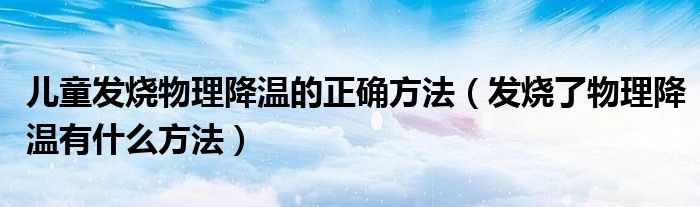 兒童發(fā)燒物理降溫的正確方法（發(fā)燒了物理降溫有什么方法）