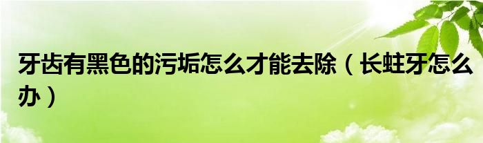 牙齒有黑色的污垢怎么才能去除（長蛀牙怎么辦）