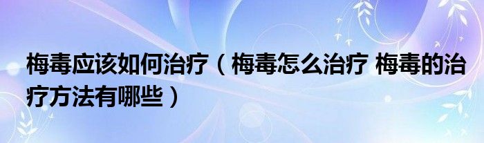 梅毒應(yīng)該如何治療（梅毒怎么治療 梅毒的治療方法有哪些）