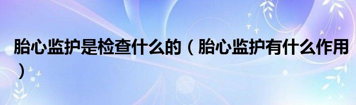 胎心監(jiān)護(hù)是檢查什么的（胎心監(jiān)護(hù)有什么作用）