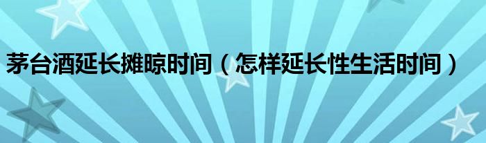 茅臺(tái)酒延長攤晾時(shí)間（怎樣延長性生活時(shí)間）