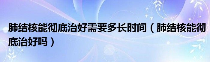 肺結核能徹底治好需要多長時間（肺結核能徹底治好嗎）