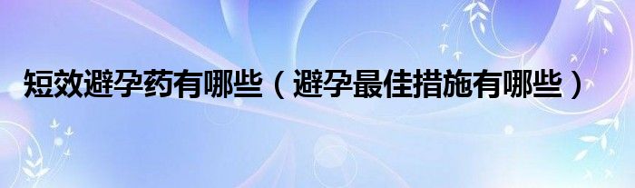 短效避孕藥有哪些（避孕最佳措施有哪些）