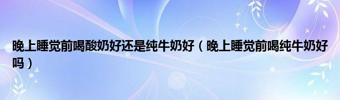 晚上睡覺(jué)前喝酸奶好還是純牛奶好（晚上睡覺(jué)前喝純牛奶好嗎）