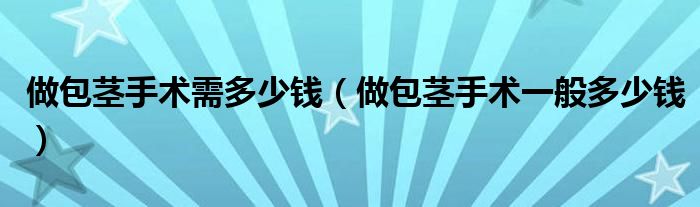 做包莖手術(shù)需多少錢(qián)（做包莖手術(shù)一般多少錢(qián)）