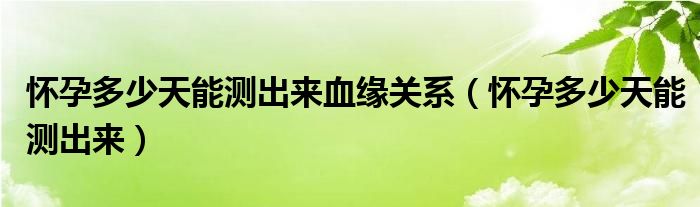 懷孕多少天能測出來血緣關(guān)系（懷孕多少天能測出來）