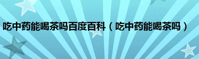 吃中藥能喝茶嗎百度百科（吃中藥能喝茶嗎）