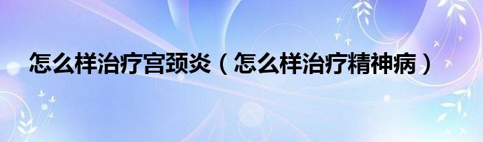 怎么樣治療宮頸炎（怎么樣治療精神病）