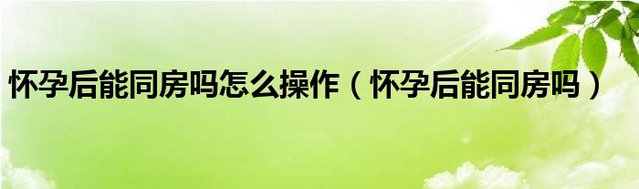 懷孕后能同房嗎怎么操作（懷孕后能同房嗎）