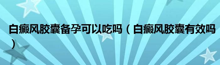 白癜風膠囊備孕可以吃嗎（白癜風膠囊有效嗎）