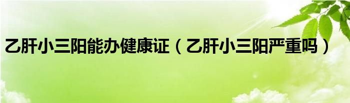 乙肝小三陽能辦健康證（乙肝小三陽嚴(yán)重嗎）