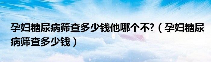 孕婦糖尿病篩查多少錢他哪個不?（孕婦糖尿病篩查多少錢）