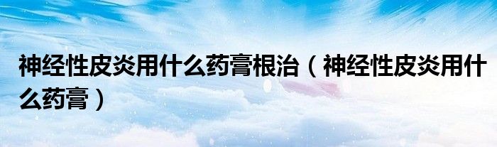 神經(jīng)性皮炎用什么藥膏根治（神經(jīng)性皮炎用什么藥膏）