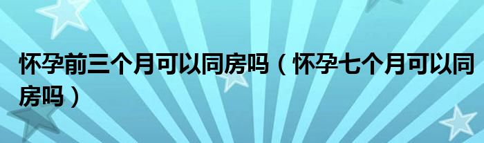 懷孕前三個(gè)月可以同房嗎（懷孕七個(gè)月可以同房嗎）