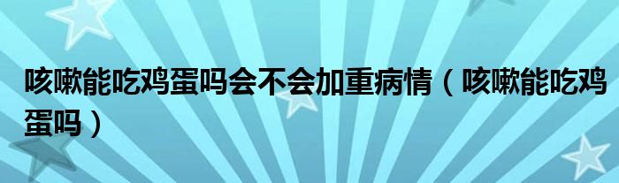 咳嗽能吃雞蛋嗎會不會加重病情（咳嗽能吃雞蛋嗎）