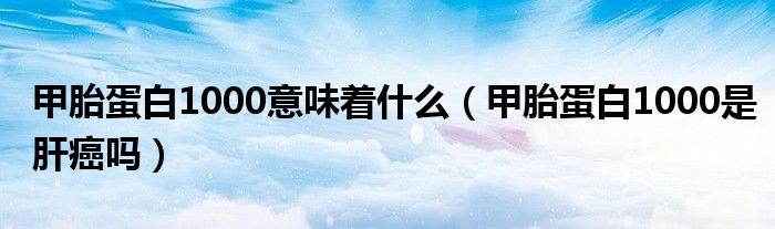 甲胎蛋白1000意味著什么（甲胎蛋白1000是肝癌嗎）