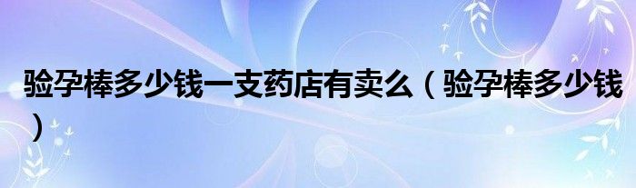 驗孕棒多少錢一支藥店有賣么（驗孕棒多少錢）