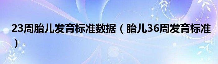 23周胎兒發(fā)育標準數據（胎兒36周發(fā)育標準）