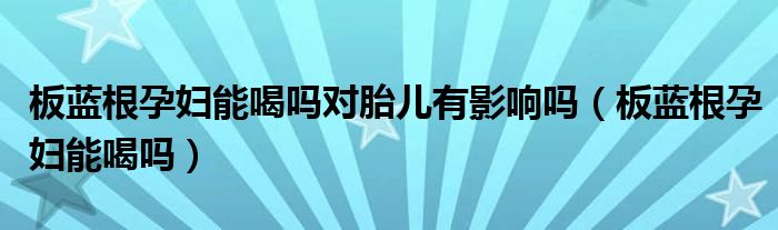 板藍根孕婦能喝嗎對胎兒有影響嗎（板藍根孕婦能喝嗎）