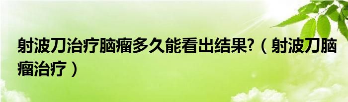 射波刀治療腦瘤多久能看出結(jié)果?（射波刀腦瘤治療）