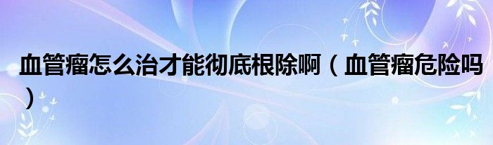 血管瘤怎么治才能徹底根除?。ㄑ芰鑫ｋU嗎）