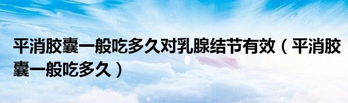 平消膠囊一般吃多久對(duì)乳腺結(jié)節(jié)有效（平消膠囊一般吃多久）