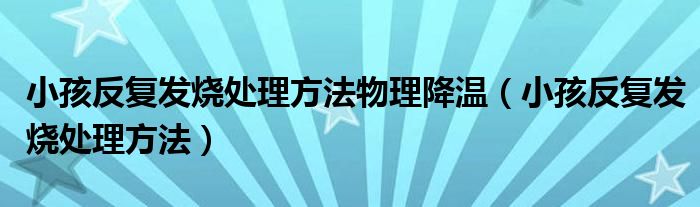 小孩反復發(fā)燒處理方法物理降溫（小孩反復發(fā)燒處理方法）