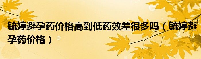 毓婷避孕藥價(jià)格高到低藥效差很多嗎（毓婷避孕藥價(jià)格）