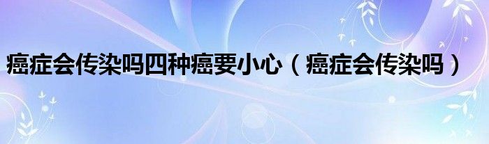 癌癥會(huì)傳染嗎四種癌要小心（癌癥會(huì)傳染嗎）