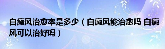 白癜風治愈率是多少（白癜風能治愈嗎 白癜風可以治好嗎）