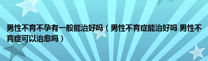 男性不育不孕有一般能治好嗎（男性不育癥能治好嗎 男性不育癥可以治愈嗎）